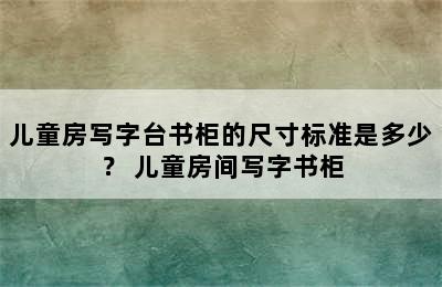 儿童房写字台书柜的尺寸标准是多少？ 儿童房间写字书柜